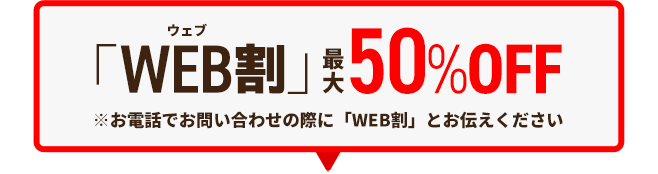 [電話問い合わせ限定割引]好評開催中！「WEB割」最大50％OFF※お電話でのお問い合わせの際に「WEB割」とお伝えください